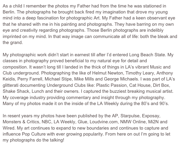 As a child I remember the photos my Father had from the time he was stationed in Berlin. The photographs he brought back fired my imagination that drove my young mind into a deep fascination for photographic Art. My Father had a keen observant eye that he shared with me in his painting and photographs. They have barring on my own eye and creativity regarding photographs. Those Berlin photographs are indelibly imprinted on my mind. In that way image can communicate all of life: both the bleak and the grand.

My photographic work didn’t start in earnest till after I’d entered Long Beach State. My classes in photography proved beneficial to my natural eye for detail and 
composition. It wasn’t long till I landed in the thick of things in LA’s vibrant Music and Club underground. Photographing the like of Helmut Newton, Timothy Leary, Anthony Keidis, Perry Farrell, Michael Stipe, Mike Mills and George Michaels. I was part of LA’s glitterati documenting Underground Clubs like: Plastic Passion, Cat House, Dirt Box, Shake Shack, Lunch and their owners. I captured the buzziest breaking musical artist. My coverage industry providing commentary and insight through my photography. Many of my photos made it on the inside of the LA Weekly during the 80’s and 90’s.

In resent years my photos have been published by the AP, Starpulse, Exposay, Monsters & Critics, NBC, LA Weekly, Glue, Loudvine.com, NMW Online, Mi2N and Wired. My art continues to expand to new boundaries and continues to capture and influence Pop Culture with ever growing popularity. From here on out I’m going to let my photographs do the talking!

